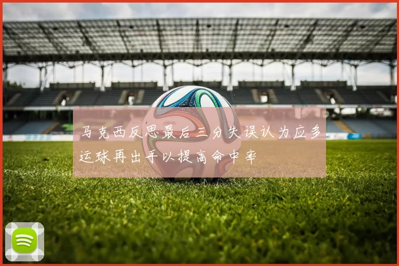 马克西反思最后三分失误认为应多运球再出手以提高命中率