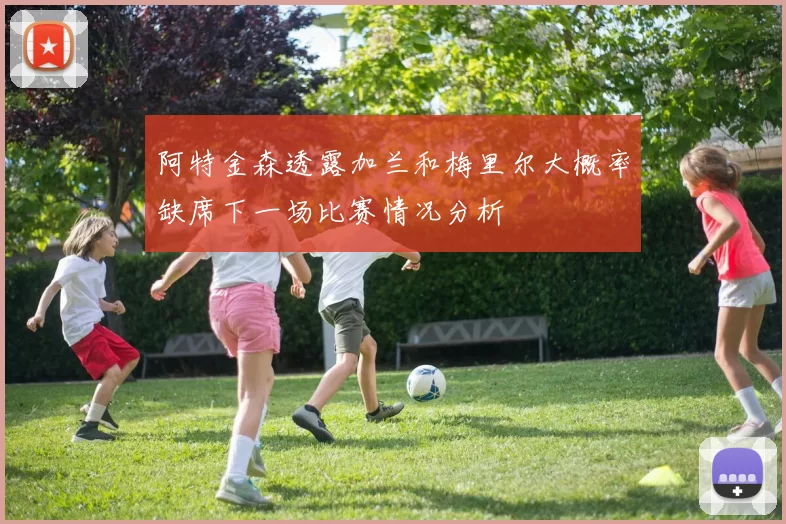 阿特金森透露加兰和梅里尔大概率缺席下一场比赛情况分析