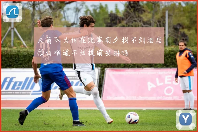 火箭队为何在比赛前夕找不到酒店预订难道不该提前安排吗