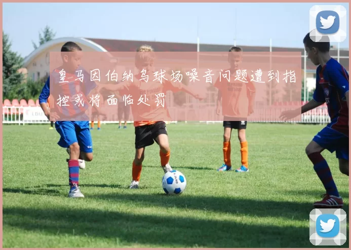皇马因伯纳乌球场噪音问题遭到指控或将面临处罚