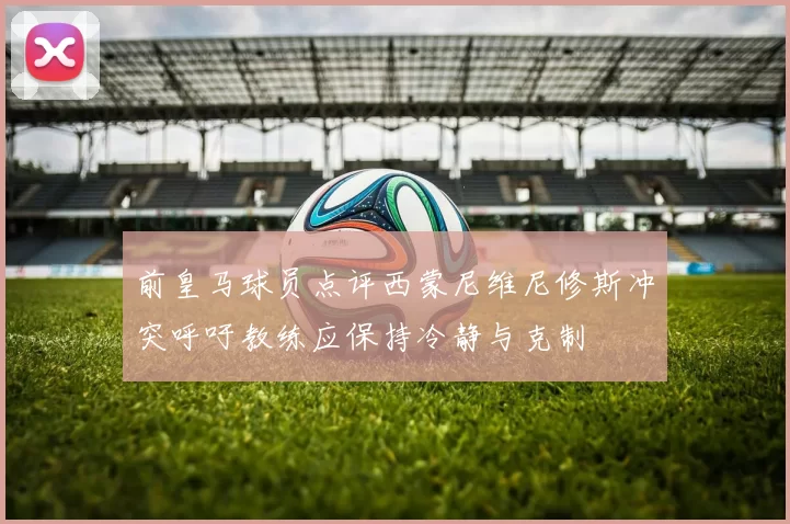 前皇马球员点评西蒙尼维尼修斯冲突呼吁教练应保持冷静与克制