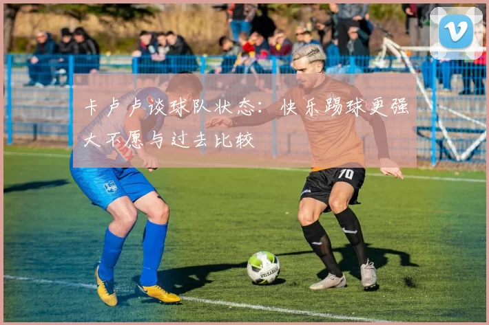 卡卢卢谈球队状态：快乐踢球更强大不愿与过去比较