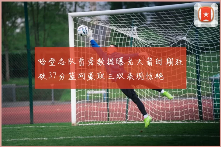 哈登各队首秀数据曝光火箭时期狂砍37分篮网豪取三双表现惊艳