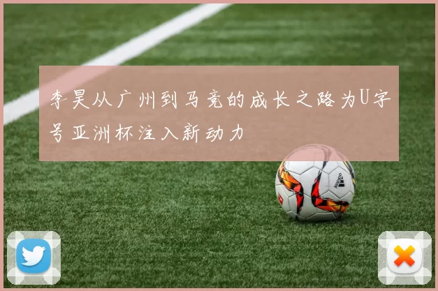 李昊从广州到马竞的成长之路为U字号亚洲杯注入新动力