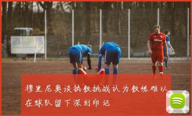 穆里尼奥谈执教挑战认为教练难以在球队留下深刻印记